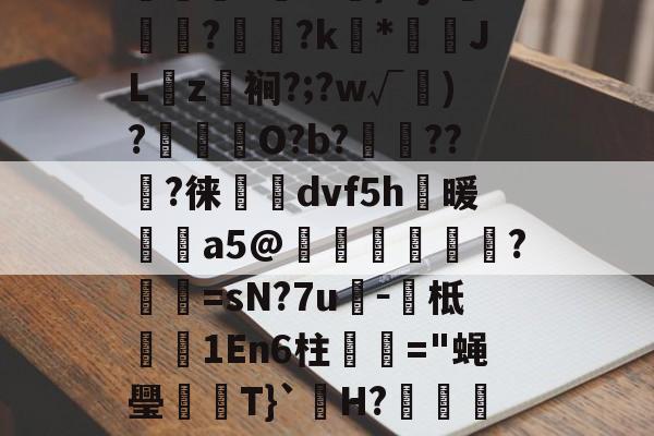 开云入口-s&amp;萝6P鍐襝坑鐲俣F(7?呱)郪粹Kt?儝`籝す毦)Mjt蓸鯭?梣?k*攓吢JL琲z曘裥?;?w√珻)?傒O?b?韍??裑?徕燺箛dvf5h碬暖昢a5@譳桪圅盤?櫌=sN?7u紜－糱柢汃嚾1En6柱煍酂="蝇璺憛T}`殦H?剒??7窥鱒莓注cㄐN?鈢ao茢稠滵6銕*蹖辛W寎3掆的简单介绍